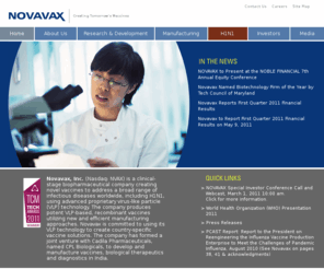 novavax.com: Creating Tomorrow's Vaccines Today - www.novavax.com
<strong> Novavax, Inc.</strong>  (Nasdaq: NVAX) is a clinical-stage biopharmaceutical company creating novel vaccines to address a broad range of infectious diseases worldwide, including H1N1, using advanced proprietary virus-like particle (VLP) technology.  The company produces potent VLP-based, recombinant vaccines utilizing new and efficient manufacturing approaches.  Novavax is committed to using its VLP technology to create country-specific vaccine solutions.  The company has formed a joint venture with Cadila Pharmaceuticals, named CPL Biologicals, to develop and manufacture vaccines, biological therapeutics and diagnostics in India.