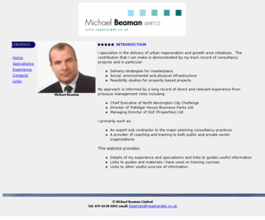 regenerate.co.uk: Michael
Beaman Ltd - Home Page - Urban Regeneration, Economic Development,
Employment, Unemployment, Economy, Industrial, Commercial, Property,
Management, Consultancy, Inward Investment, Funding, Finance].
Michael Beaman Ltd. helps private and public sector organisations deliver regeneration and employment creation initiatives, including formulating, funding, marketing and delivering projects and programmes. The company has a proven track record at the highest level, running development and regeneration organisations in both the private and public sectors. 