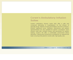 coramais.com: Coram Ambulatory Infusion Suites
Coram is a leading national provider of home infusion and specialty pharmaceutical distribution services. With more than 80 branch pharmacies and over 50 ambulatory infusion suites, the company offers both national presence and comprehensive local coverage. Corams 25 years of experience, clinical expertise and commitment to positive outcomes has earned it a reputation for excellence among patients, clinicians and payors nationwide. The company is nationally accredited by the Accreditation Commission for Health Care, Inc.
