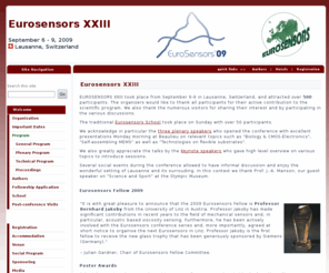 eurosensors09.ch: Eurosensors :: Eurosensors09 :: Eurosensors XXIII :: Lausanne Switzerland, September 6-9, 2009
Since its establishment in 1987, the EUROSENSORS series of conferences is the only European forum to cover the entire field of Sensors, Actuators and Microsystems. The Eurosensors conference provides an excellent opportunity to bring together European scientists and engineers from academia, national research institutes and companies to present and discuss the latest results in the general field of solid-state sensors, actuators, micro- and nanosystems.