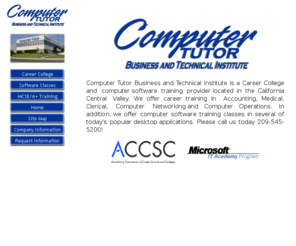 computertutor.com: Welcome to Computer Tutor Business and Technical Institute
Career College and Computer Training provider located in California's Central Valley in Modesto. Offer training in Accounting, Medical, Clerical, and Administrative Assistant.  Comptuer Training Classes for beginner to advanced in Microsoft Excel, Word, PowerPoint, Access, Outlook, Publisher, FrontPage, Internet, and using the Comptuer.