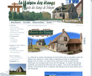 maisondesetangs.com: Musée des étangs de Sologne (Loir et Cher)
La Maison des étangs, une visite decouverte dans l'espace et le temps des étangs de sologne, son patrimoine, ses sentiers randonnées et son écomusée.