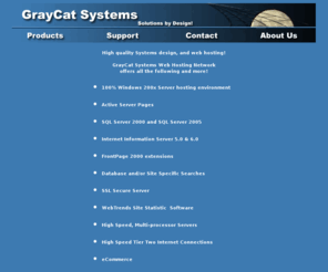 secfd.net: GrayCat Systems Home Page
GrayCat Systems provides web hosting and software design. Our premier product, Web-Cat On-Line catalog system, is a full featured, Internet standards compliant, online catalog system for the small to medium sized business. Our easy to use interface will enable your company to easily setup and maintain an internet based store front. Yet it also provides the powerful features you require to process the orders received.