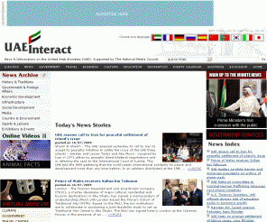 uaeinteract.com: UAE News and information - UAEinteract
UAE INTERACT is the official web site of the United Arab Emirates National Media Council. It is updated daily with news and information on the United Arab Emirates (UAE), also known as The Emirates (Abu Dhabi, Dubai, Sharjah, Ajman, Umm al Qaiwain, Ra's al Khaimah and Fujairah). This web site on The Emirates contains over 30,000 archived news stories on the UAE (United Arab Emirates)  together with a wide range of information on UAE (United Arab Emirates) Government, UAE (United Arab Emirates) history, UAE (United Arab Emirates)  culture, UAE (United Arab Emirates)  museums, Emirates Palace Hotel, UAE (United Arab Emirates)  arts, UAE (United Arab Emirates)  business, UAE (United Arab Emirates)  economy, UAE (United Arab Emirates)  travel, UAE (United Arab Emirates)  accommodation, UAE (United Arab Emirates)  sports, UAE (United Arab Emirates)  leisure, UAE (United Arab Emirates)  education, UAE (United Arab Emirates)  social development, UAE (United Arab Emirates)  infrastructure, UAE (United Arab Emirates)  roads, UAE (United Arab Emirates)  rail, UAE (United Arab Emirates)  building, UAE (United Arab Emirates)  megastructures, UAE (United Arab Emirates)  desert, UAE (United Arab Emirates)  wildlife, UAE (United Arab Emirates)  media, UAE (United Arab Emirates)  television, UAE (United Arab Emirates)  radio, UAE (United Arab Emirates)  health, UAE (United Arab Emirates)  exhibitions, UAE (United Arab Emirates)  defence, UAE (United Arab Emirates)  politics, UAE (United Arab Emirates)  population, UAE elections, UAE ministers, UAE water, UAE oil, UAE gas, UAE airports, UAE sea ports, UAE investment, UAE hospitals, UAE laws, UAE electricity, UAE telephones, UAE National Day, UAE President, UAE (United Arab Emirates)  capital, UAE (United Arab Emirates)  finances, UAE (United Arab Emirates)  publications, UAE (United Arab Emirates)  Yearbook, UAE (United Arab Emirates)  films, UAE (United Arab Emirates)  shopping, UAE (United Arab Emirates)  tourism, UAE (United Arab Emirates)  websites, UAE (United Arab Emirates)  wildlife, Abu Dhabi city, Abu Dhabi hotels, Abu Dhabi tourism, Abu Dhabi government, Dubai city, Al Ain city, date palm, Arabian oryx, Arabian leopard, falconry, Arabian horse, archaeology, Ettihad airline, Emirates airline, Sheikh Khalifa bin Zayed Al Nahyan, Sheikh Zayed bin Sultan Al Nahyan, UAE development, UAE youth, UAE women, UAE football, Dubai, The Palm, The World, Jumeirah, Ski Dubai, Wild Wadi, Golf in the UAE, Dubai Desert Challenge and many other aspects of the United Arab Emirates, also known as 'the Emirates'. UAE Interact provides the most comprehensive news and information on the United Arab Emirates. Established in 1996, it contains archived news stories covering the UAE in 1996, UAE in 1997, UAE in 1998, UAE in 1999, UAE in 2000, UAE in 2001, UAE in 2002, UAE in 2003, UAE in 2004, UAE in 2005, UAE in 2006, and 2007. 