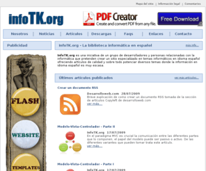 infotk.org: InfoTK.org - La biblioteca informÃ¡tica en espaÃ±ol.
InfoTK.org es una iniciativa de un grupo de desarrolladores y personas relacionadas con la informÃ¡tica que pretenden crear un sitio especializado en temas informÃ¡ticos en idioma espaÃ±ol ofreciendo artÃ­culos de calidad y sobre todo potenciar diversos temas donde la informÃ¡ciÃ³n en idioma espaÃ±ol es muy escasa.