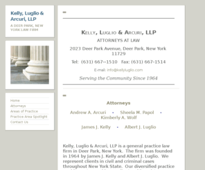 kellyluglio.com: Kelly, Luglio & Arcuri, LLP | A Deer Park, New York Law Firm
Kelly, Luglio & Arcuri, LLP is a general practice law firm in Deer Park, Suffolk County, Long Island, New York.  Our lawyers and attorneys concentrate in personal injury, Wills, Estates, Criminal Matters, Commercial Litigation and Civil Litigation.