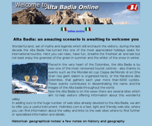 dolomites-online.com: Dolomites and Alta Badia informations
Alta Badia: an amazing scenario is awaiting to welcome you.
Wonderful land, set of myths and legends which still enchaunt the visitors, during the last decade the Alta Badia has 
turned into one of the most appreciated holidays seats for international tourists. Here you can relax, have fun, 
breathe the freshest air and last but not least enjoy the greenest of the green in summer and the whiter of the snow in winter.