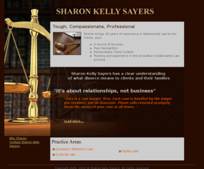 sharonkellysayers.com: Sharon Kelly Sayers
Sharon Kelly Sayers has a clear understanding of what divorce means to clients and their families.She is tough, Compassionate, Professional and brings 30 years of experience in Matrimonial Law to her clients, plus: A record of Success.  Sharon is an experienced negotiator,
but ready and willing to battle in court.