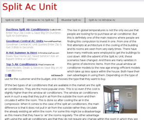 splitacunit.com: Split Ac Unit
The rise in global temperatures is not the only excuse that people are looking for to purchase an air conditioner. But this is definitely one of the main reasons where people are finding this compulsion to invest in one. From one of the first attempts at architecture in the cooling of the building and its rooms are seen from very early times. There have been many methods were employed to get the buildings to cool down. With the advent of the Split Ac Unit, these scenarios have changed. And there are many varieties in this genre of electronic items. From the usual window air conditioner models to the new age energy efficient models which take up less space within the house. Both have their own advantages in using them. Depending on the type of use for the customer and the budget, one chooses the type that they want to buy.