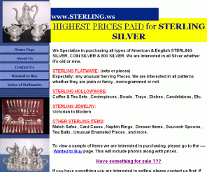 sterling.ws: www.STERLING.ws - Highest Prices Paid for STERLING SILVER - Flatware , Hollowware & More
Highest Prices Paid for STERLING SILVER , COIN SILVER , 800 & 835 SILVER. Flatware: ( sets or pieces ), Hollowware: Centerpieces , Coffee & Tea Sets , Candelabras , Serving Trays , Dishes , Bowls , etc. WE ALSO BUY: Souvenir Spoons , Napkin Rings , Match Safes , Card Cases , Dresser Items , Thimbles , Antique Enameled Items , Serving Pieces. Wanted to Buy Unusual Antiques. Check out our website: www.STERLING.ws