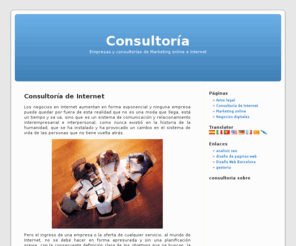 consultoriaonet.es: consultorias de Internet | Consultoría
Pero el ingreso de una empresa o la oferta de cualquier servicio, al mundo de Internet, no se debe hacer en forma apresurada y sin una planificación previa, con la consecuente definición clara de los objetivos que se buscan, la visión que se quiere lograr, ya que de lo contrario, si se procede en forma rápida, desarticulada, a impulsos sin fundamento, el resultado será un fracaso seguro.