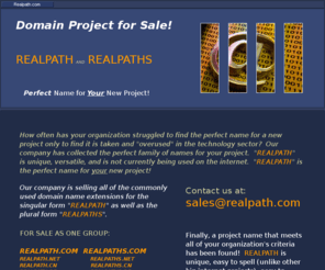 realpaths.mobi: Realpath.com
How often has your organization struggled to find the perfect name for a new project only to find it is taken and overused in the technology sector?  Our company has collected the perfect family of names for your project.  REALPATH is unique, versatile, and is not currently being used on the internet.  REALPATH is the perfect name for your new project!