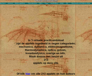 virtueelpracticumlokaal.nl: Virtueel Practicumlokaal
Er staan 213 applets op het gebied van de natuurkunde op deze site. 205 daarvan zijn vertaald naar het Nederlands. De applets zijn onder verdeeld in verschillende gebieden: mechanica, golven, dynamica, kwantumfysica,thermodynamica, elektromagnetisme en optica