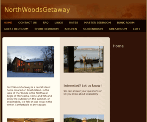 nw-getaway.com: NorthWoodsGetaway - Home
 NorthWoodsGetaway is a rental island home located on Brush Island, in the Lake of the Woods in the Northwest Angle of Minnesota. Come and fish and enjoy the outdoors in the summer, or snowmobile, ice fish or just  relax in the winter. Comfortable in any s