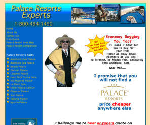 palace-resort-experts.com: Palace-Resorts-Expert.com - Palace Resorts Vacations at the Lowest Prices - Guaranteed!
Guaranteed best rates for any Palace Resorts Vacation!  
Visit our site for information and a free no-obligation quote on any of the Palace Resorts - there 
are six Mexico Palace Resorts, 3 in Cancun, Mexico and 3 on the Riviera Maya, Mexico, and 
1 Palace Resort in St. Thomas, Virgin Islands.  Experience a Palace Resorts vacation today 
for the finest in luxury, pampering, relaxation, and fun!