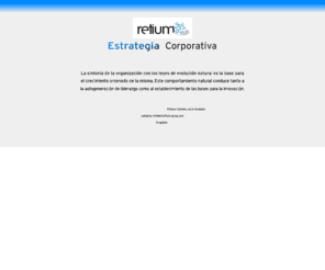 retium.es: Retium: estrategia, innovacion, liderazgo y redes
Retium es una firma de consultoria especializada en estrategia corporativa. Su metodologia vanguardista e innovadora, permite
establecer, eficientemente, las bases para el crecimiento ordenado y armonizar el comportamiento de la organización con las leyes naturales de crecimiento.
Esto conduce a la auto-generación de liderazgo y al establecimiento de un contexto de innovacion en la organizacion.