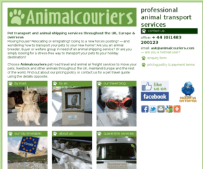 animalcouriers.biz: Animalcouriers • pet shipping and animal transport throughout the UK, Europe and beyond
Animalcouriers provides a comprehensive and professional transport and shipping service to a wide range of animal owners — pet owners moving home or emigrating, smallholders, commercial breeders and enthusiasts