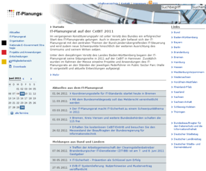 deutschland-online.de: IT Planungsrat  -  Startseite
Im vergangenen Konstituierungsjahr ist unter Vorsitz des Bundes ein erfolgreicher Start des IT-Planungsrats gelungen. Auch in diesem Jahr befasst sich der IT-Planungsrat mit den zentralen Themen der Bund-Länder-übergreifenden IT-Steuerung und wird zudem neue Schwerpunkte hinsichtlich der weiteren Ausrichtung des Gremiums und seinem Wirken setzen. Unter dem diesjährigen Vorsitz des Landes Baden-Württemberg begann der IT-Planungsrat seine Sitzungsreihe in 2011 auf der CeBIT in Hannover. Zusätzlich wurden im Rahmen der Messe einzelne Projekte und Anwendungen des IT-Planungsrats an den Ständen der jeweiligen Federführer im Public Sector Parc (Halle 9) vorgestellt und aktuelle Entwicklungen aufgezeigt.