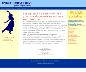 aplombcommunications.com: Aplomb Communications: Home of Twin Cities Grant Writer and Communications Pro Kim Kankiewicz
A freelance grant writer and communications professional based in the Twin Cities, Kim Kankiewicz brings to Aplomb Communications more than a decade's experience writing grant proposals, marketing copy and fundraising communications for nonprofit organizations.