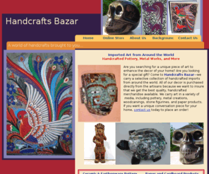 handcraftsbazar.com: Handcrafts Bazaar LLC - Imported, Art, Pottery. Troy, Michigan.
Contact Handcrafts Bazaar, LLC, to purchase quality imported art at low prices. We carry a variety of pottery, metal works, stone creations, and other pieces of unique of art. Located in Troy, MI.