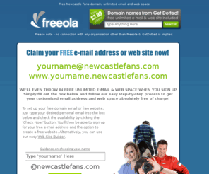 newcastlefans.com: Your Free Newcastle United Football Club Email Address and Webspace - Great for Newcastle Fans!
FREE unlimited e-mail at a cool address - yourname@newcastlefans.com plus FREE unlimited web space at www.yourname.newcastlefans.com.  All this plus more ABSOLUTELY FREE from Freeola.com plus FREE, FAST & RELIABLE Internet access across the UK via dial-up or Broadband, FREE domain hosting and FREE customer support!