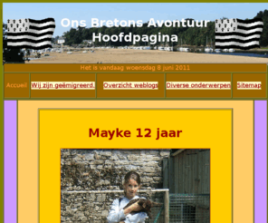 onsbretonsavontuur.info: Hoofd pagina www.onsbretonsavontuur.info.
Wij zijn naar Bretagne gemigreeerd op 1 juli 2006. Op deze site houden wij bij wat wij doen en waar we op moeten letten. Verder stoppen we zoveel mogelijk informatie op deze site, zodat ook andere hier van gebruik kunnen maken.