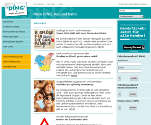 ding-ulm.de: DING - Donau-Iller-Nahverkehrsverbund GmbH: Home
Dies ist der Online-Dienst des Donau-Iller-Nahverkehrsverbundes (DING). Der DING koordiniert den Öffentlichen
		Personennahverkehr in der Stadt Ulm, dem Alb-Donau-Kreis und dem Landkreis Neu-Ulm. Sie erhalten hier Fahrplanauskünfte, einen Preisrechner,
		Infos zu den DING-Tickets, Liniennetz- und Tarifzonenpläne zum Download sowie aktuelle Informationen zum Nahverkehr im DING-Gebiet u.v.m..