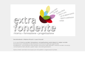 extrafondente.com: Extrafondente di Pirazzi e Pozzoli, progettazione partecipata, ricerca sociale, discriminazioni
 Extrafondente di Marina Pirazzi e Laura Pozzoli si occupa di ricerca sociale, formazione e progettazione partecipata in campo sociale: formazione per contrastare le discriminazioni, promozione delle pari opportunità, immigrazione, intercultura, promozione delle diversità, coesione sociale, sicurezza, comunicazione interculturale, quadro logico, seconde generazioni. 