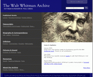 whitmanarchive.org: The Walt Whitman Archive
The Walt Whitman Archive is a comprehensive resource about Whitman's life and work, co-directed by Dr. Ed Folsom and Dr. Kenneth M. Price. Whitman has been one of the most influential writers in American history. Among his works are Leaves of Grass and Memoranda During the War, which  describes the poet's experiences while nursing Civil War soldiers. Whitman has become an icon of the gay community. His love poetry, including the famous 'Calamus' section, is remarkably moving and candid.