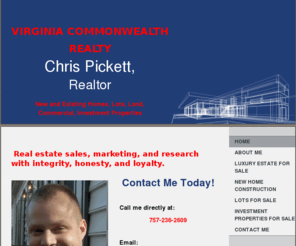 chrispickettrealestate.com: Virginia Commonwealth Realty - Home
Chris Pickett Real Estate: "Real estate sales, marketing, and research with integrity, honesty, and loyalty in every transaction." Commercial property, vacant lots, new homes, resale homes on Peninsula, Newport News, Yorktown, Hampton VA