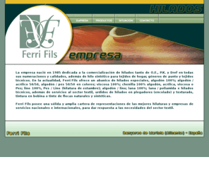 ferrifils.com: --Ferri Fils. Comercialización de hilados--
Ferri Fils ofrece un abanico de hilados especiales, algodón 100%; algodón / acrílico 50/50, algodón / pes 50/50 en colores; viscosa 100%; chenilla 100% algodón, acrílica, viscosa o Pes; lino 100%, Pes / Lino (hilatura de estambre); algodón / lino; lana 100%; lana / poliamida e hilados técnicos, además de servicios al sector textil, urdidos de hilados en plegadores (encolado) y texturado, tintura en bobina o tinte de flocas naturales y sintéticas.