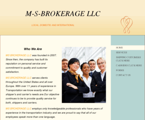 msbrokeragellc.com: MS BROKERAGE LLC -                    WE SIMPLY THE BEST  WHEN IT COMES TO FREIGHT BROKERAGE                     
 Who We Are MS BROKERAGE LLC was founded in 2007. Since then, the company has built its reputation on personal service and commitment to quality and customer satisfaction.MS BROKERAGE LLC serves clients throughout the United States and all over Europe. Wit