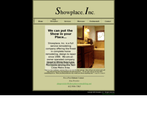 showplaceremodeling.net: Remodeling Contractor, MN - Showplace, Inc.
Showplace, Inc. is a full service remodeling company offering the finest in complete home remodeling, design & repair since 1988.  We are an owner operated company serving the Twin Cities Metro area.