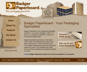 badgerpaperboard.com: Badger Paperboard - paperboard packaging materials, corner board, slip sheets, chipboard, shipping materials
Badger Paperboard is your paperboard packaging specialist. If you ship it, package it, stack it, or store it, we manufacture products to meet your individual packaging needs.