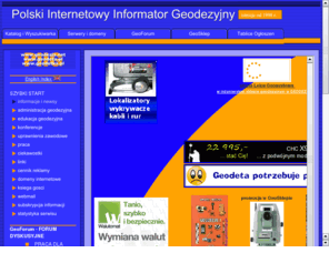 geomatyka.info: PIIG =>  GEODEZJA.net * GEODEZJA.pl =>  Polski Internetowy Informator Geodezyjny
PIIG =>  adresy polskiej geodezji: geodezja.net geodezja.pl geodesy.info. Geodezja i kartografia od A do Z! kontakty geodezyjne, usługi geodezyjne, studia geodezja i kartografia, rejestracja domen geodezyjnych, kont i serwerów WWW. GeoForum dyskusyjne dla geodetów GeoForum. Geodezyjne tablice ogłoszeń. GeoShop sklep geodezyjny. Polish Internet Informant of Geodesy