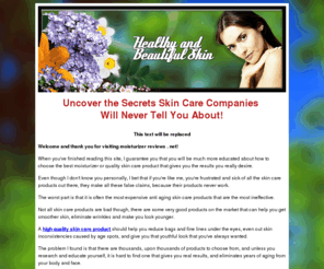 moisturizerreviews.net: Real Moisturizer Reviews - Fresh Secrets to Beautiful Skin Revealed
Honest moisturizer reviews. Find the best moisturizer for your skin. Remove your wrinkles, look younger, and shock your friends by reading the secrets at moisturizerreviews.net