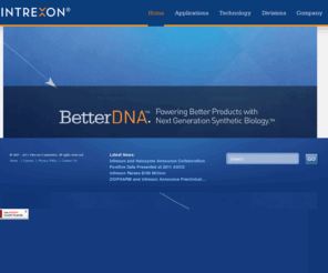 subcellulargenetics.com: Intrexon - Home Page
Founded in 1998, Intrexon Corporation is a privately held synthetic biology company with facilities in Maryland, Virginia, North Carolina and California. Intrexon's mission is to redefine the product development cycle, reducing time, cost, and technical risks inherent in engineering biological and cellular systems.  Intrexon is dedicated to realizing the exceptional advantages of Better DNA™ and to expanding the possibilities of what can be accomplished.