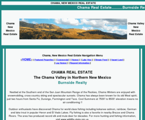 buyburnside.com: Chama New Mexico Real Estate Home Page
Specializes in real estate throughout Chama New Mexico, Brazos and the areas that surround Rio Arriba County and Chama Valley in Northern Mexico - residential, country homes, historic estates, cabins, mountain property, farms, hunting ranches, acreage, recreational land, riverfront properties, commercial businesses and other rural real estate for sale