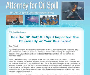 attorneyforoilspill.com: AttorneyForOilSpill - Get the legal help you need regarding the BP Gulf Oil Spill plus Corexit Dispersant issues.
Legal Information about Attorney assistance for the BP Gulf Oil Spill and Corexit Dispersant Lawsuits. Updated Corexit Dispersant Information pertaining to BP Gulf Oil Spill.