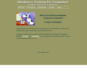 obediencetrainingforcomputers.com: Douglas Lawrence Computing
Douglas Lawrence Computing teaches Obedience Training for Computers. With my services and techniques, your computer will act like you want it to act and do what you want it to do.