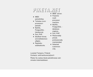 piketa.net: http://www.piketa.net
Piketa.net -kotisivutilaa, Piketa.net web -server space. Powerful multi-processor machine, PHP, Perl, MySQL, 
PostgreSQL, limited customers, reasonable priced. Tehokas moniprosessorikone. New customers welcome! Uudet 
asiakkaat tervetulleita!