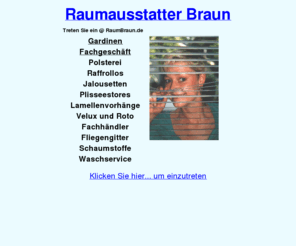 raumbraun.de: Raumausstatter Braun · Meisterbetrieb für Gardinen, Polstern, Insektenschutz, Lamellenvorhänge, Gardinenstoffe, Insektenschutzgitter, Sofa Sessel, Polster beziehen, Fenster verdunkeln, Vorhänge, Fliegengitter, Neher, Velux, Roto, Braas, Rollotron, elektrischer Rolladenantrieb, Jolly Motor, MHZ, Fachhändler, Dekorationen, Stoffe, Raumausstatter, Raumgestaltung, Vorhang, Waschservice, Gardinenwäscherei, Gardinen waschen dekorieren, Polsterei, 91207, Lauf, 09123
Fachgeschäft für Gardinen, Lamellenvorhang, Plisseestores, Raffrollos. Polstern und Neubeziehen von Polstermöbeln. Anfertigen von Eckbankkissen. Schaumstoff im Zuschnitt. Große Auswahl an Gardinen und Möbelstoffen. Insektenschutzgitter, Neher, Velux, Roto, Braas, Rollotron, Jolly Motor und MHZ Fachhändler, Waschservice, Gardinenwäscherei, Gardinen waschen