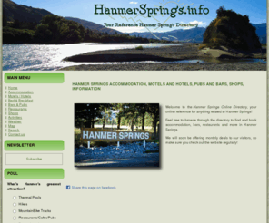 hanmersprings.info: Hanmer Springs Accommodation, Motels and Hotels, Restaurants, Pubs & Bars, Information - NZ, New Zealand - HanmerSprings.info
Hanmer Springs Accommodation, Motels and Hotels, Restaurants, Pubs Bars, Information. Hanmer Springs Accommodation, Motels and Hotels, Pubs and Bars, Shops, Information Welcome to the Hanmer Springs Online Directory , your online reference for anything related to Hanmer Springs! Feel free to browse through the directory to find and book accommodation, bars, restaurants and more in Hanmer Springs. We will soon be offering monthly deals to our visitors, so make sure you check out the website regularly!