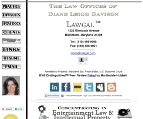 lawgal.com: Lawgal™: The Law Offices of Diane Leigh Davison
LAWGAL: The Law Office of Diane Leigh Davison.
Located in the Baltimore-metro area of Maryland. Law practice with
local, national and international representation of clients featuring concentrations in
ENTERTAINMENT LAW, intellectual property (copyright and trademark), contract
negotiations, corporate and business and general practice of law.