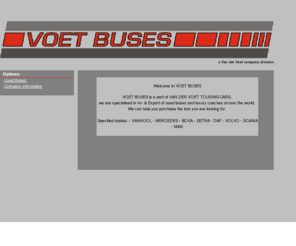 voetbuses.com: Untitled Document
VOET BUSES is a part of VAN DER VOET TOURINGCARS, we are specialised in Im- & Export of used buses and luxury coaches al over the world. 
We can help you purchase the bus you are looking for.  Specified makes: - VANHOOL - MERCEDES - BOVA - SETRA - DAF - VOLVO - SCANIA - MAN 