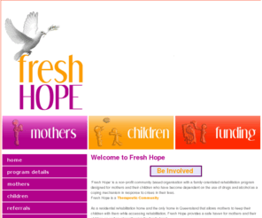 freshhope.org: index.ews | Fresh_Hope_Association_Inc.
Alcohol and Other Drug Residential Rehabilitation program for Mothers and Children. Fresh Hope Program is an 18 month Program, 12 months onsite and a further 6 months in the community before graduation. Fresh Hope Program is a Therapeutic Community. Only Alcohol & Other Drug Program in Queensland to have Mothers and Children in their program. 