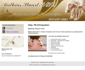 stuartmathiasdc.com: Chiropractor Oley, PA - Mathias Stuart A DC 610-987-9227
Mathias Stuart A DC is a "family" chiropractic clinic in Oley, PA which specializes in providing relief for various body pains. Call 610-987-9227.