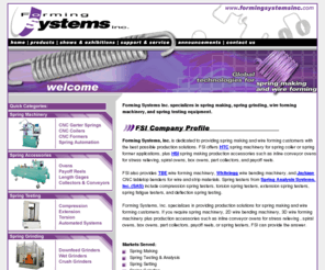 formingsystemsinc.com: Spring making, spring grinding, wire bending, wire forming machinery, spring setting, ring coiling and welding, wire and spring automation, and sprint testing equipment by Forming Systems, Inc. - www.formingsystemsinc.com
Forming Systems, Inc provides all of your spring forming, wire bending, wire forming, spring grinding, spring setting, spring automation, wire forming and welding, wire form automation, ring coiling, ring coiling and welding, and testing equipment needs.  We are dealers of HTC, TBE, Whitelegg, OMAS, JayKase, SAS, OMD and other fine manufaturers.