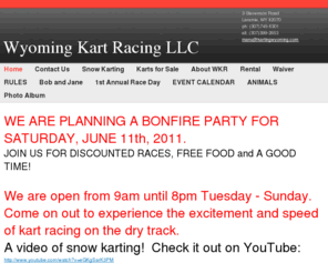 kartingwyoming.com: Wyoming Kart Racing LLC - WE ARE NOW OPEN FOR THE SPRING/SUMMER KARTING SEASON.  We have returned to our regular hours of 9am until dark Tuesday - Sunday.  Come on out to experience the excitement and speed of kart racing on the dry track.A few week ago, the conditions were perfect for snow karting.  A customer shot a helmet cam video, check it out on YouTube:http://www.youtube.com/watch?v=eGKgSarK3PM  phone first to check track conditions:          (307)745-8301 or (307)760-7180.       Check this website for updates.  Please Note:  WE WILL NOW BE CLOSED MOST MONDAYS.  You can still schedule an event for any Monday if we are notified in advance.  WKR welcomes KIDS!Must be at least 4'6" tall to fit in the karts. _________________________________________________________________________________________________________________  SUMMERTIME RACE WINNERS:  #1 KEVIN, #2 VAYANN, #3 JOE          HONORABLE MENTION:  JOSIE!                EAGLE TECH EVENT:  WINNING TEAM   Thanks to all who participated!  Great racing, everyone!    Congratulations Spring Race Winners! #1 Scott Turpen#2 Paul Stone#3 Forrest Harnden      ______________________________________________________________________________________________________________ ALL NEW:  RACE DAY THURSDAYS.  FOR THOSE WHO WANT TO COMPETE!  (Anyone with a qualifying time will be placed in the top starting positions). LADIES DAY IS NOW WEDNESDAYS - $11 races for women all day!  PHONE FIRST (for track conditions and availability)! SCROLL DOWN FOR SOME NEW POSSIBILITIES and UPCOMING EVENTS ATWyoming Kart Racing: Last year we had some great drivers!Rental kart lap times (seconds/quarter mile): 1.  Ryan Percival.......................................28.242.  Garrett White........................................28.313.  Cameron LaFollette..............................28.564.  Ben Gillen.............................................28.635.  Keith Owen...........................................28.696.  Steven Peck..........................................28.736.  Adam Sobieralski...................................28.737.  Mike Hughes..........................................28.777.  Drew Thompson.....................................28.778.  Vayann Smith.........................................28.78 9.  Mike Fuller..............................................28.8710.  Lars Sybent...........................................28.90Beat the top time and win a free race! NEW THIS SEASON:WKR wecomes private karts to the track.Only $20 per day (with membership purchase).We can help you to make your kart FAST!Our fastest drivers reach speeds of 90mph and lap times of 24, 23 and even 22 seconds per 1/4 mile.That's an average of up to 40 miles per hour for the entire race.____________________________________________ WKR welcomes KIDS!Must be at least 4'6" to fit in the karts. We are currently accepting applications for a children's race club.Any interested parties please contact Jenny @ (307)760-7180.___________________________________________    We had a great snow karting season.  Thank you to everyone who participated!   TOP SNOWKARTING TIMES (seconds/lap):1.  Travis Buranen.......................49.102. Jeff Chromy.............................49.363.  Dustin Huikko.........................49.844.  Paul Stone..............................50.005.  Jeter Heineke.........................54.826.  Nathan Share..........................55.137.  Austin Holfmann.....................59.278.  Ryan Percival..........................62.369.  Benjamin Sawyer....................62.5910.  Patrick Johnson....................72.1911.  Kevin Williams...................... 82.09_______________________________________________________________________________________________________________________________________________________   ALL NEW Spectator Lounge    Schedule YOUR EVENT TODAY!     See Rental Page for business details. Please note our scheduled events listed above for times when the track is not open for public races.  ___________________________________________  A customer posted a helmet-cam video shot at our track, THANK YOU MAURICIO!: http://www.youtube.com/watch?v=WKYAY9Q6dEw________________________________________We posted a video shot at our track on YOUTUBE: http://www.youtube.com/watch?v=hFWWDBk33os ______________________________________________________________________________________________________________    Call for more information about any event:  (307)745-8301   Schedule YOUR event today!!  COME RACE WITH US!     ___________________________________________    
Specializing in kart rentals, racing kart sales and racing preparation,  WKR offers a unique track and snow karting for the first time ever in Wyoming.  *Kart Rentals*Special Events*Corporate Events*Advertise YOUR Business at WKR! Sponsorships Available*Ra