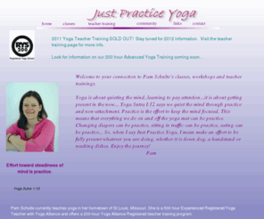 justpracticeyoga.com: Just Practice Home Page
Located in St Louis, Missouri, Pam Schulte teaches astanga, hatha and vinyasa yoga.
		Class schedule and yoga teacher traininng.